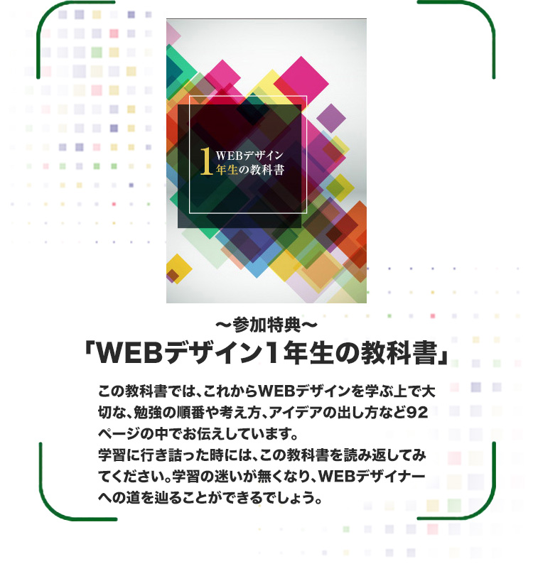 特典「Webデザイン1年生の教科書」この教科書に沿ってデザイン制作していくことで、出戻りが無くなります。まさに失敗のしようがないデザインをスマートに作り上げていきます。デザインに行き詰ってしまった時には、この教科書を読み返してみてください。デザインの迷いが一切無くなり、アイデアが源泉のようにあふれ出してくるでしょう。（※本特典による結果を保証するものではありません。）
